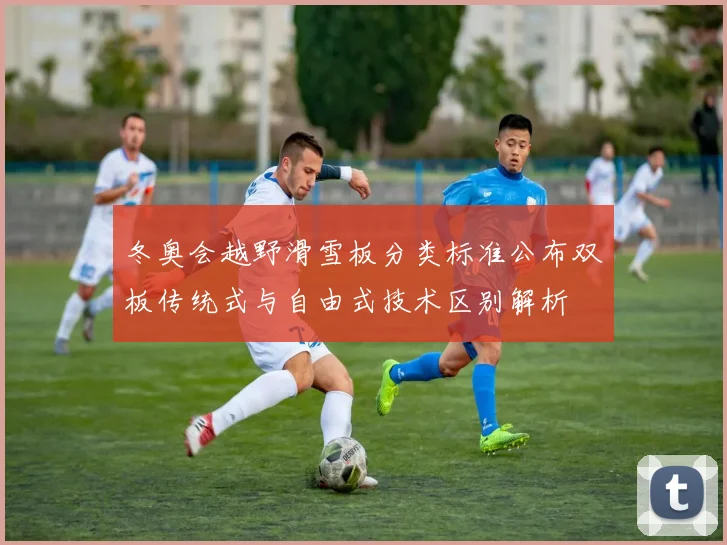 冬奥会越野滑雪板分类标准公布双板传统式与自由式技术区别解析