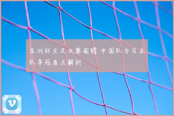 亚洲杯女足决赛前瞻 中国队与日本队争冠看点解析