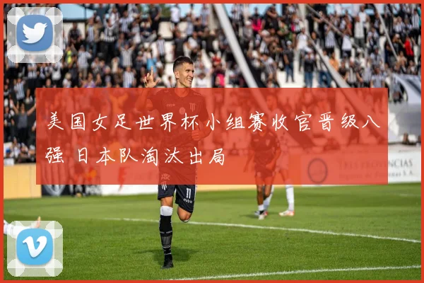 美国女足世界杯小组赛收官晋级八强 日本队淘汰出局