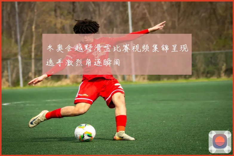 冬奥会越野滑雪比赛视频集锦呈现选手激烈角逐瞬间