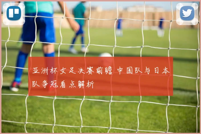 亚洲杯女足决赛前瞻 中国队与日本队争冠看点解析
