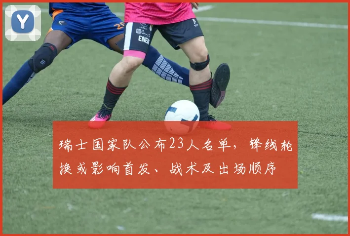 瑞士国家队公布23人名单，锋线轮换或影响首发、战术及出场顺序