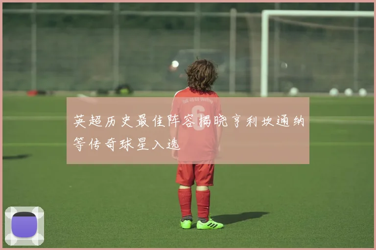 英超历史最佳阵容揭晓亨利坎通纳等传奇球星入选