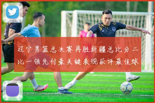 辽宁男篮总决赛再胜新疆总比分二比一领先付豪关键表现获评最佳球员