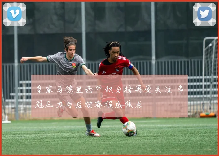 皇家马德里西甲积分榜再受关注 争冠压力与后续赛程成焦点