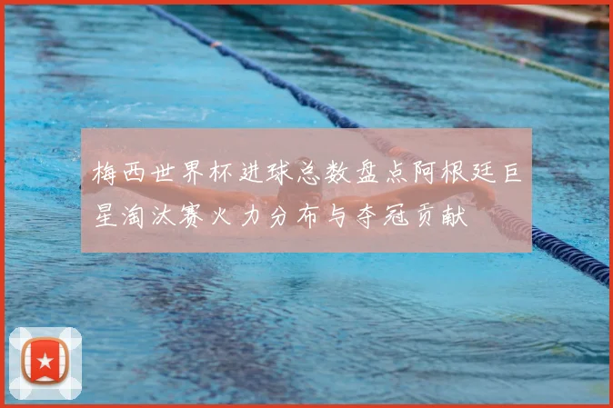 梅西世界杯进球总数盘点阿根廷巨星淘汰赛火力分布与夺冠贡献