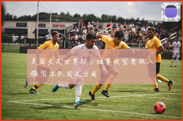 美国女足世界杯小组赛收官晋级八强 日本队淘汰出局