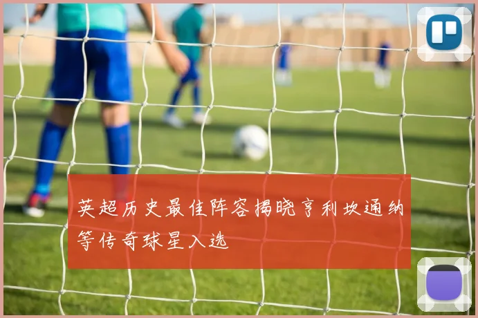 英超历史最佳阵容揭晓亨利坎通纳等传奇球星入选