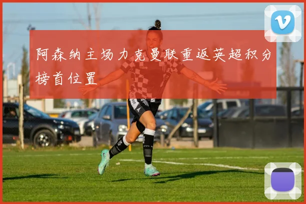 阿森纳主场力克曼联重返英超积分榜首位置