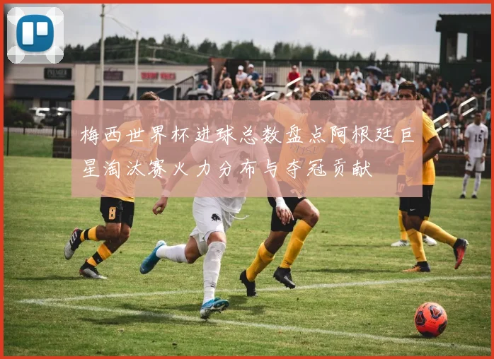 梅西世界杯进球总数盘点阿根廷巨星淘汰赛火力分布与夺冠贡献