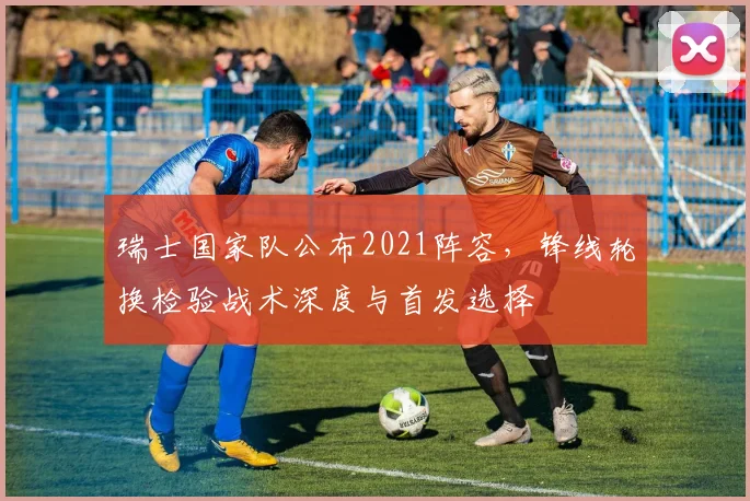 瑞士国家队公布2021阵容，锋线轮换检验战术深度与首发选择