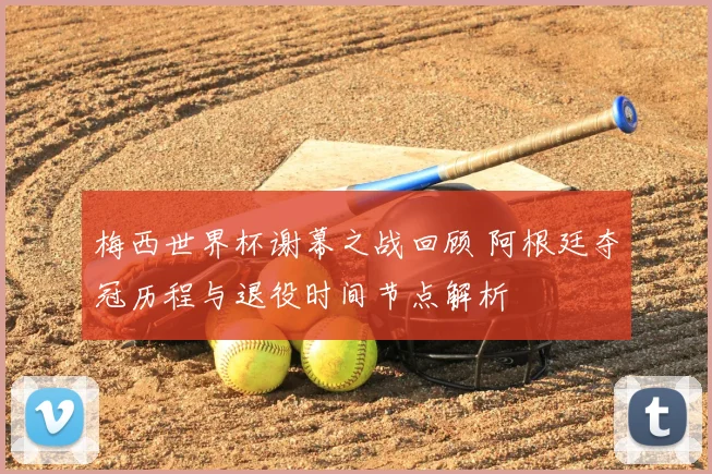 梅西世界杯谢幕之战回顾 阿根廷夺冠历程与退役时间节点解析