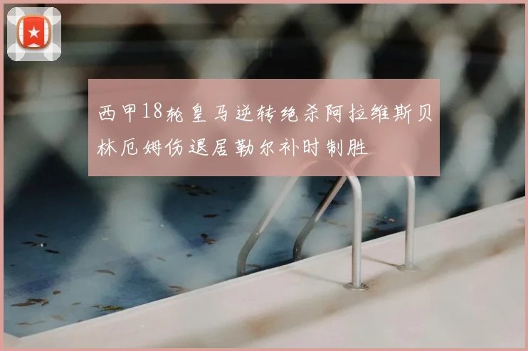 西甲18轮皇马逆转绝杀阿拉维斯贝林厄姆伤退居勒尔补时制胜