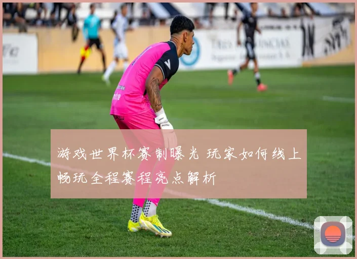 游戏世界杯赛制曝光 玩家如何线上畅玩全程赛程亮点解析
