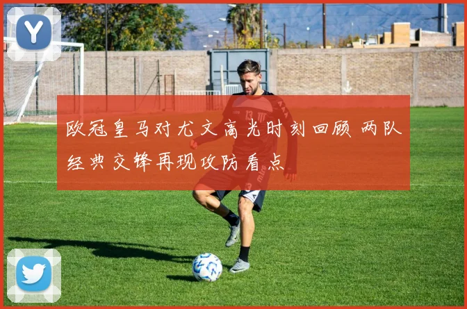 欧冠皇马对尤文高光时刻回顾 两队经典交锋再现攻防看点