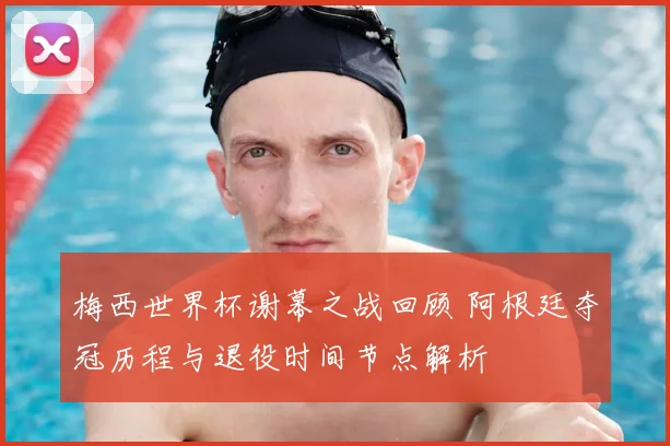 梅西世界杯谢幕之战回顾 阿根廷夺冠历程与退役时间节点解析