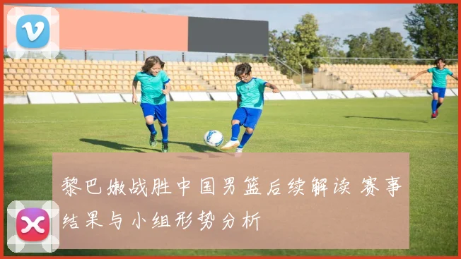 黎巴嫩战胜中国男篮后续解读 赛事结果与小组形势分析