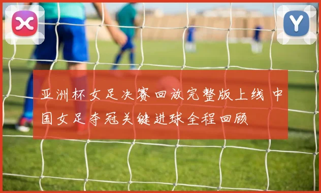 亚洲杯女足决赛回放完整版上线 中国女足夺冠关键进球全程回顾