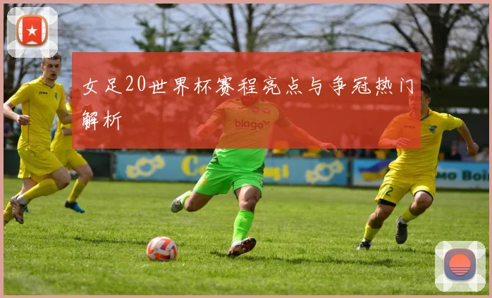 女足20世界杯赛程亮点与争冠热门解析