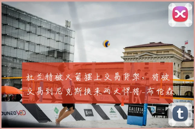 杜兰特被火箭摆上交易货架，将被交易到尼克斯换来两大悍将_布伦森_赛季_芬尼史密斯
