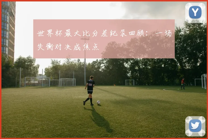 世界杯最大比分差纪录回顾：一场失衡对决成焦点