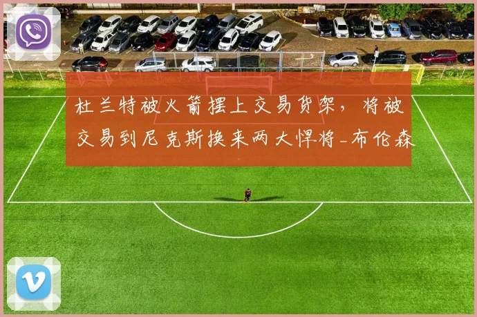 杜兰特被火箭摆上交易货架,将被交易到尼克斯换来两大悍将_布伦森_赛季_芬尼史密斯