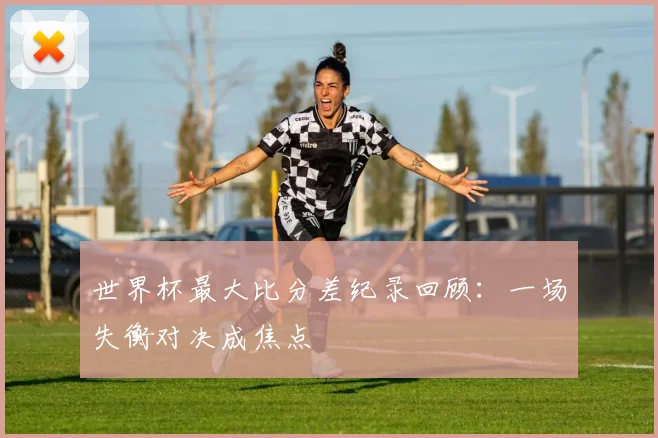 世界杯最大比分差纪录回顾：一场失衡对决成焦点